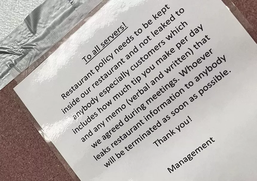 photo of a sign that says, "Restaurant policy needs to be kept inside our restaurant and not leaked to anybody especially customers which includes how much tip you make per day and any memo (verbal and written) that we agreed during meetings. Whoever leaks restaurant information to anybody will be terminated as soon as possible. - Thank you! - Management
